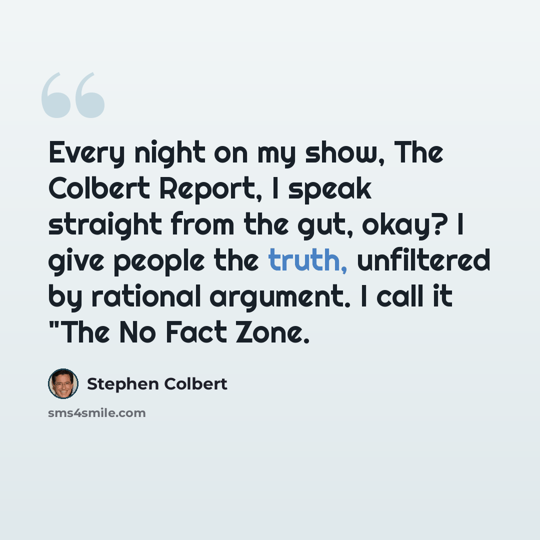 “Every night on my show, The Colbert Report, I speak straight from the gut, okay? I give people the truth, unfiltered by rational argument. I call it "The No Fact Zone.” quote by Stephen Colbert