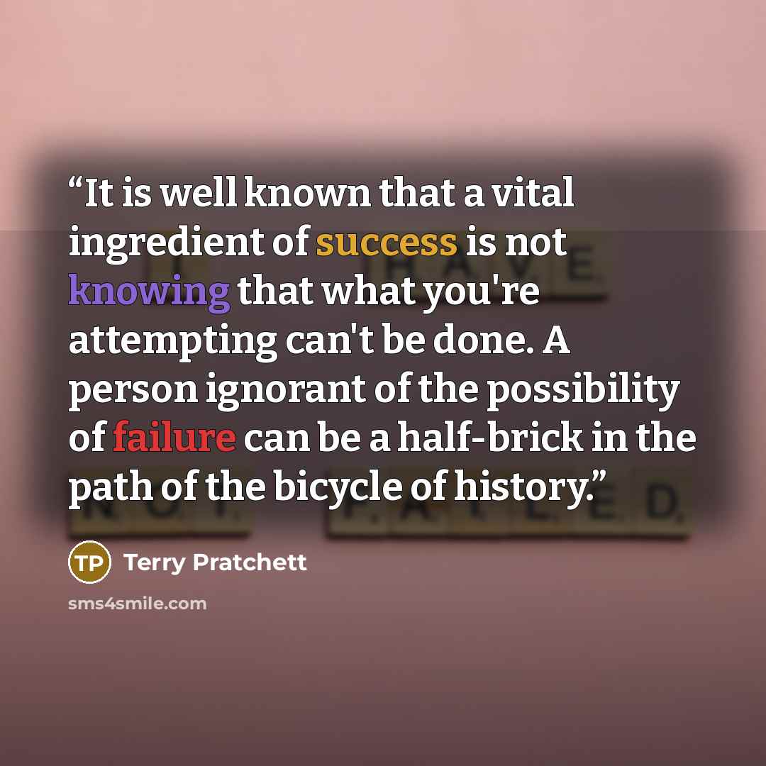 “It is well known that a vital ingredient of success is not knowing that what you're attempting can't be done. A person ignorant of the possibility of failure can be a half-brick in the path of the bicycle of history.” quote by Terry Pratchett