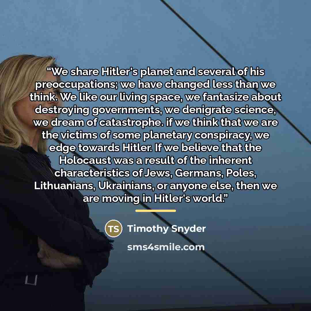 “We share Hitler's planet and several of his preoccupations; we have changed less than we think. We like our living space, we fantasize about destroying governments, we denigrate science, we dream of catastrophe. if we think that we are the victims of some planetary conspiracy, we edge towards…” quote by Timothy Snyder
