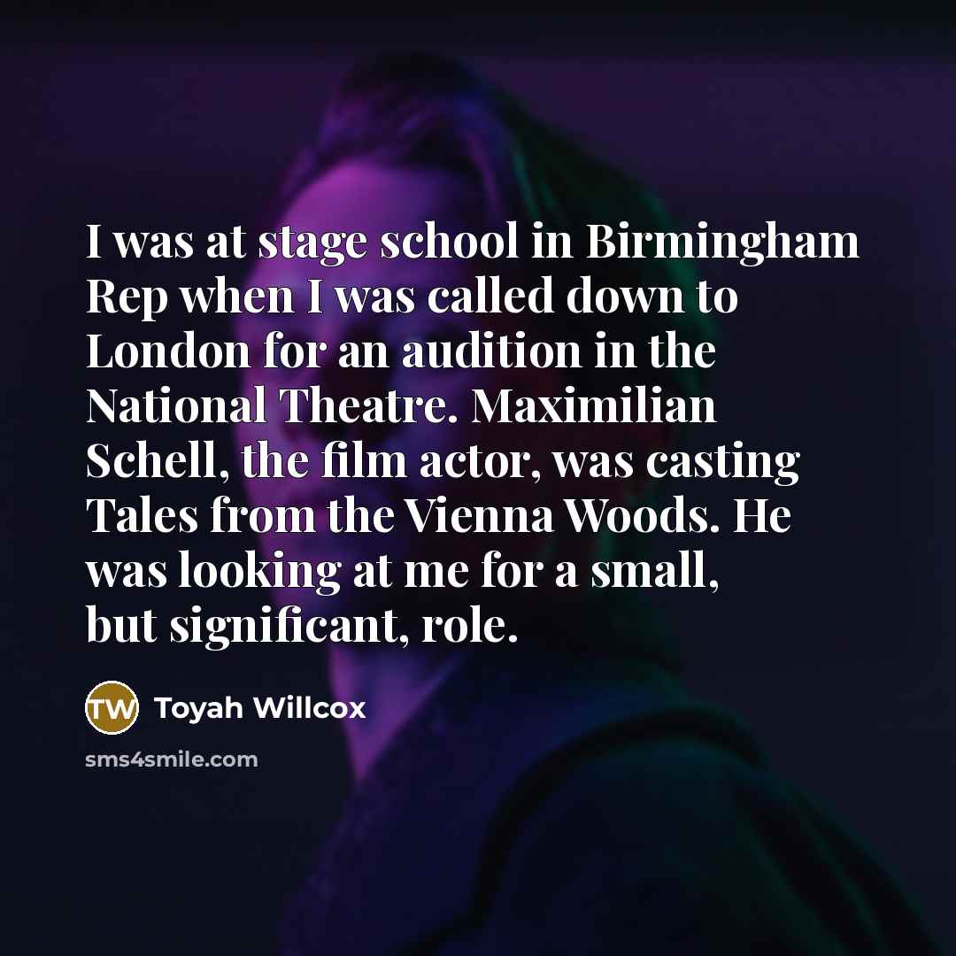 “I was at stage school in Birmingham Rep when I was called down to London for an audition in the National Theatre. Maximilian Schell, the film actor, was casting Tales from the Vienna Woods. He was looking at me for a small, but significant, role.” quote by Toyah Willcox
