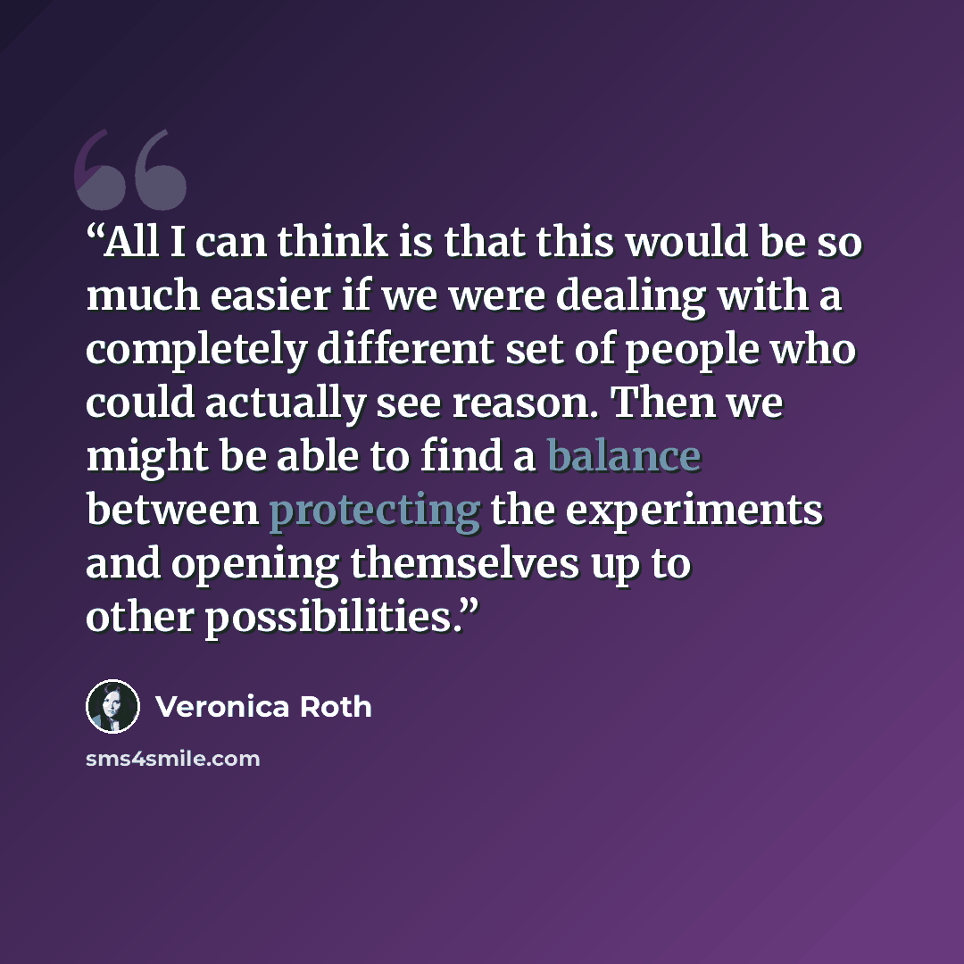 “All I can think is that this would be so much easier if we were dealing with a completely different set of people who could actually see reason. Then we might be able to find a balance between protecting the experiments and opening themselves up to other possibilities.” quote by Veronica Roth