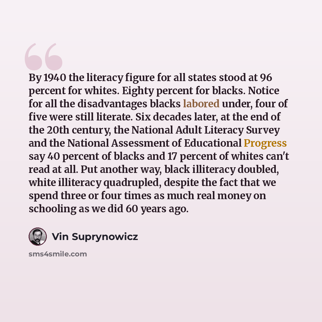 “By 1940 the literacy figure for all states stood at 96 percent for whites. Eighty percent for blacks. Notice for all the disadvantages blacks labored under, four of five were still literate. Six decades later, at the end of the 20th century, the National Adult Literacy Survey and the National…” quote by Vin Suprynowicz