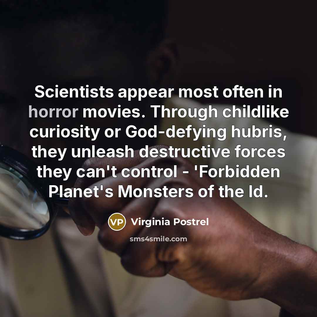 “Scientists appear most often in horror movies. Through childlike curiosity or God-defying hubris, they unleash destructive forces they can't control - 'Forbidden Planet's Monsters of the Id.” quote by Virginia Postrel