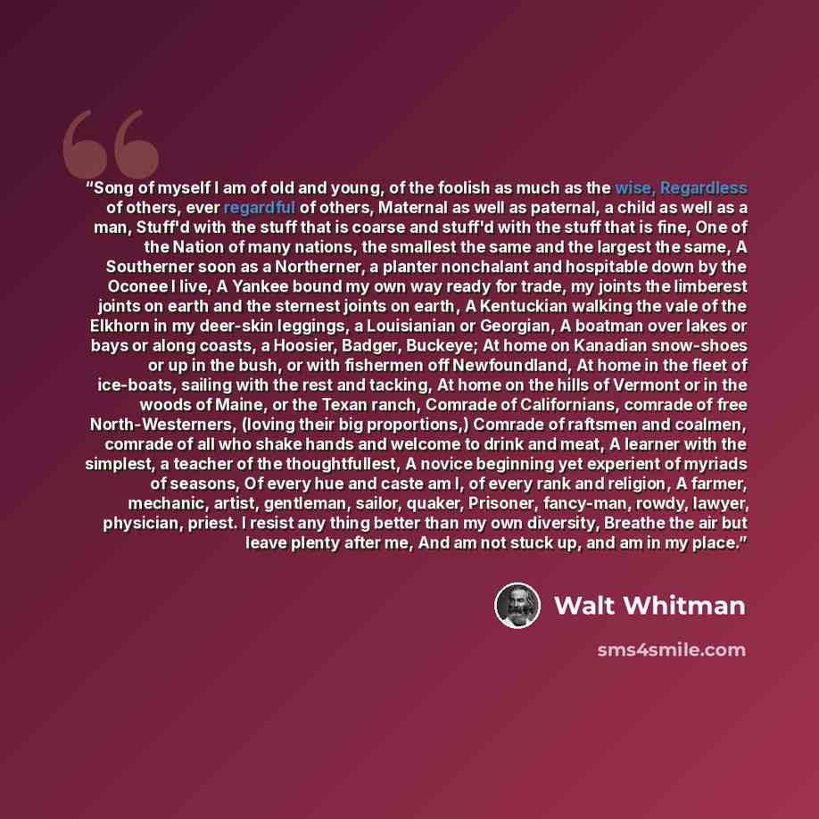 “Song of myself I am of old and young, of the foolish as much as the wise, Regardless of others, ever regardful of others, Maternal as well as paternal, a child as well as a man, Stuff'd with the stuff that is coarse and stuff'd with the stuff that is fine, One of the Nation of many nations, the…” quote by Walt Whitman