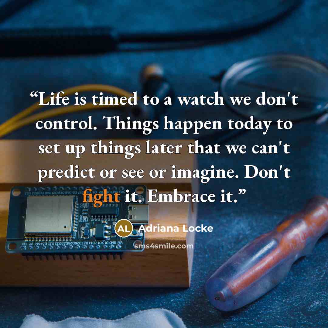 “Life is timed to a watch we don't control. Things happen today to set up things later that we can't predict or see or imagine. Don't fight it. Embrace it.” quote by Adriana Locke
