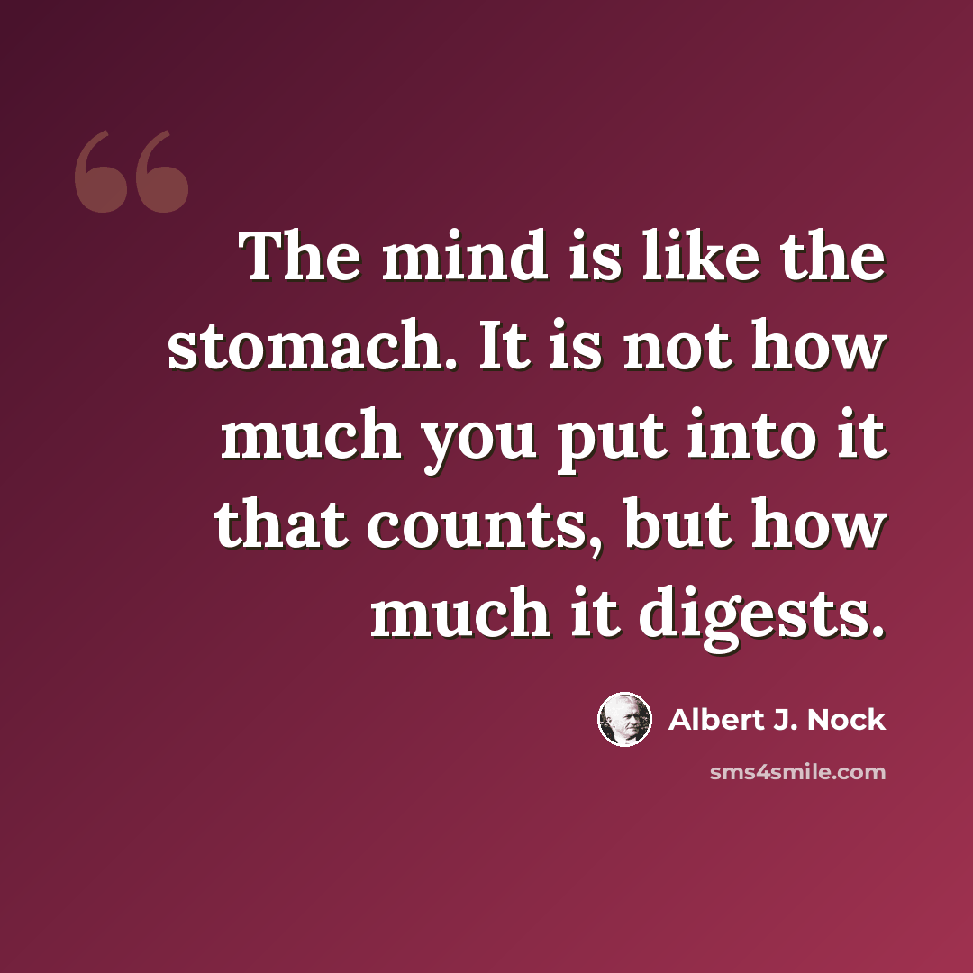“The mind is like the stomach. It is not how much you put into it that counts, but how much it digests.” quote by Albert J. Nock