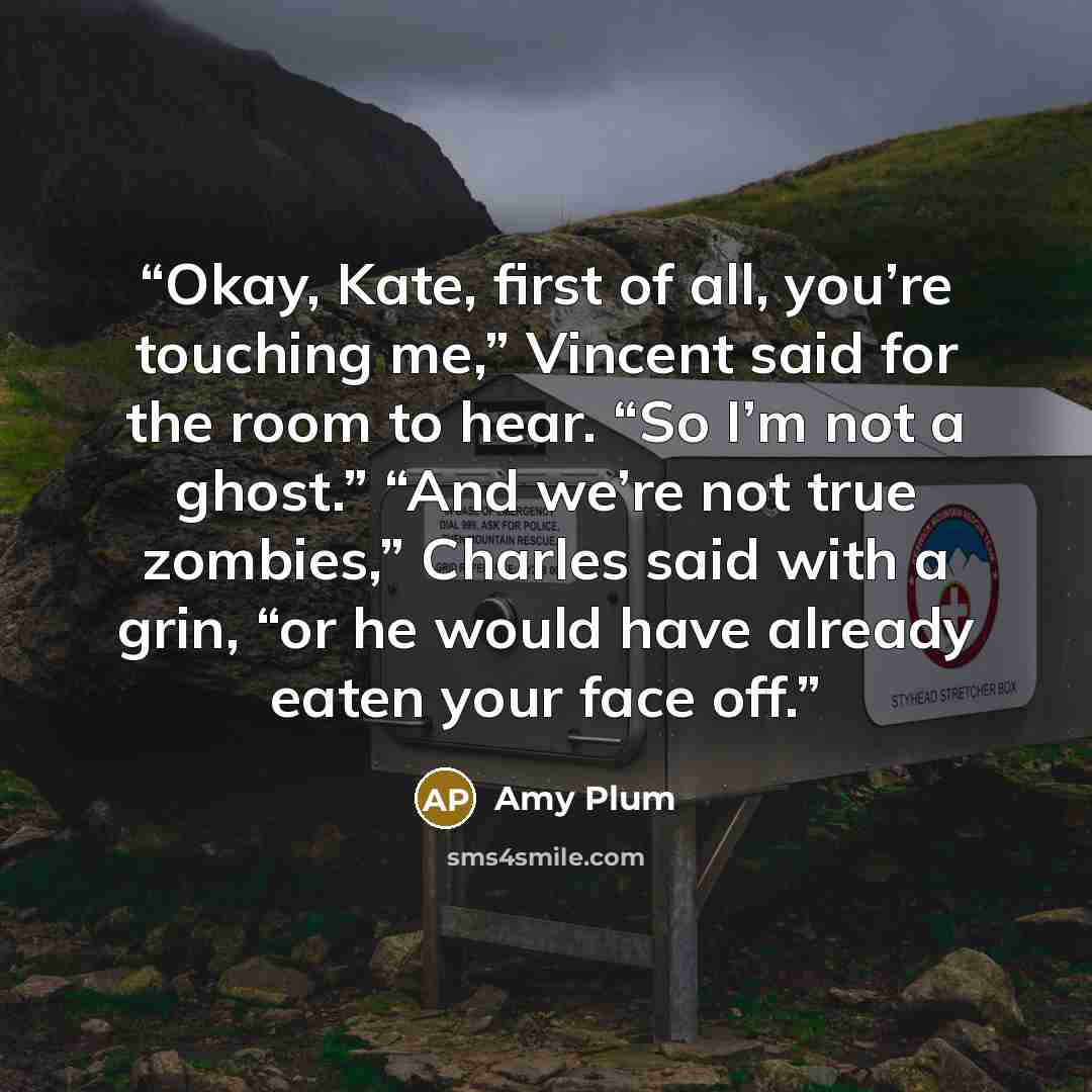 “Okay, Kate, first of all, you’re touching me,” Vincent said for the room to hear. “So I’m not a ghost.” “And we’re not true zombies,” Charles said with a grin, “or he would have already eaten your face off.” quote by Amy Plum