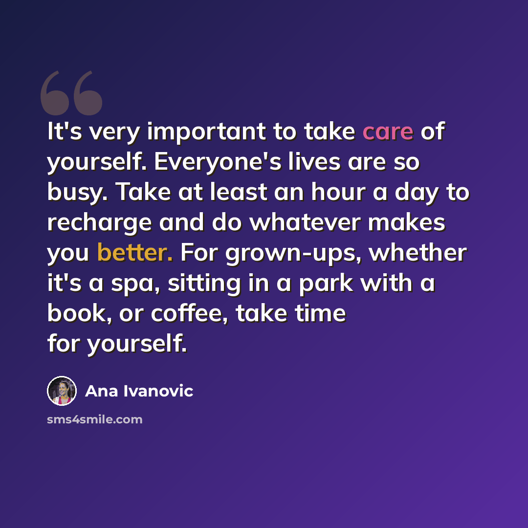 “It's very important to take care of yourself. Everyone's lives are so busy. Take at least an hour a day to recharge and do whatever makes you better. For grown-ups, whether it's a spa, sitting in a park with a book, or coffee, take time for yourself.” quote by Ana Ivanovic