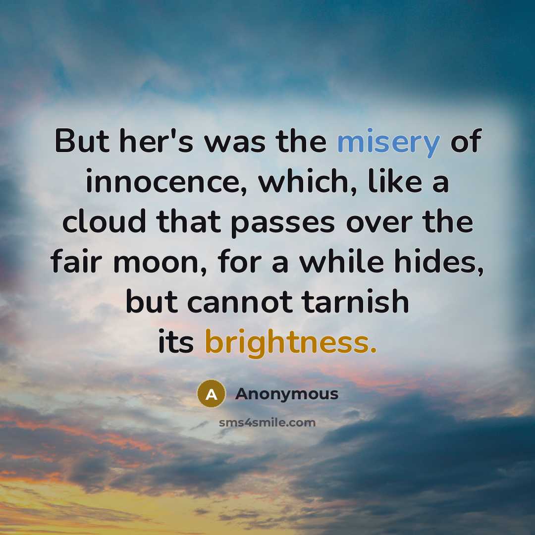 “But her's was the misery of innocence, which, like a cloud that passes over the fair moon, for a while hides, but cannot tarnish its brightness.” quote by Anonymous