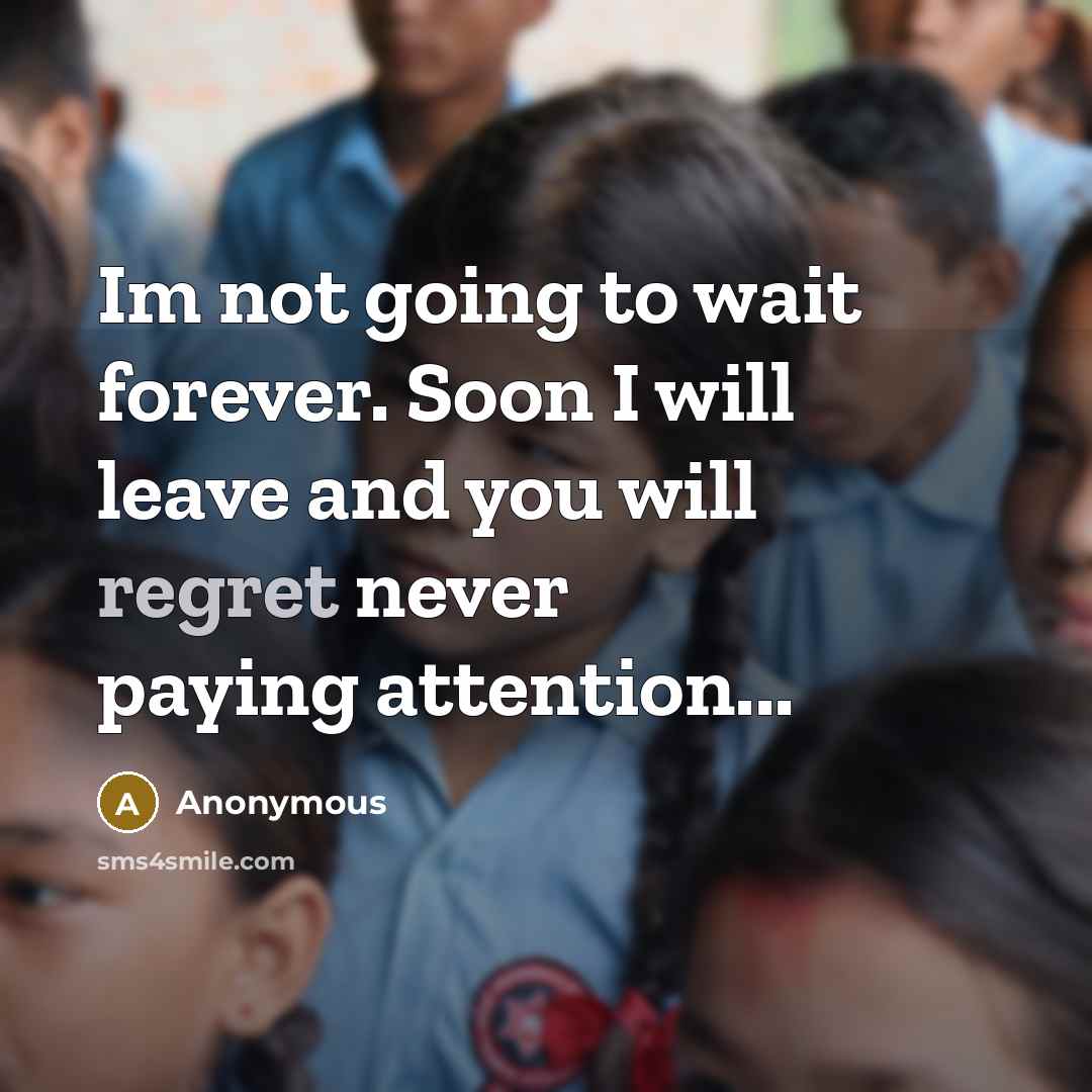 “Im not going to wait forever. Soon I will leave and you will regret never paying attention...” quote by Anonymous