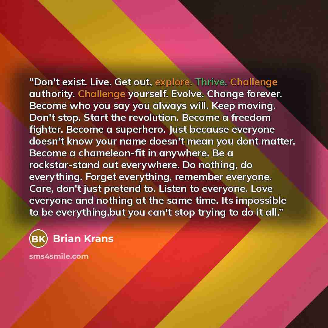 “Don't exist. Live. Get out, explore. Thrive. Challenge authority. Challenge yourself. Evolve. Change forever. Become who you say you always will. Keep moving. Don't stop. Start the revolution. Become a freedom fighter. Become a superhero. Just because everyone doesn't know your name doesn't mean…” quote by Brian Krans