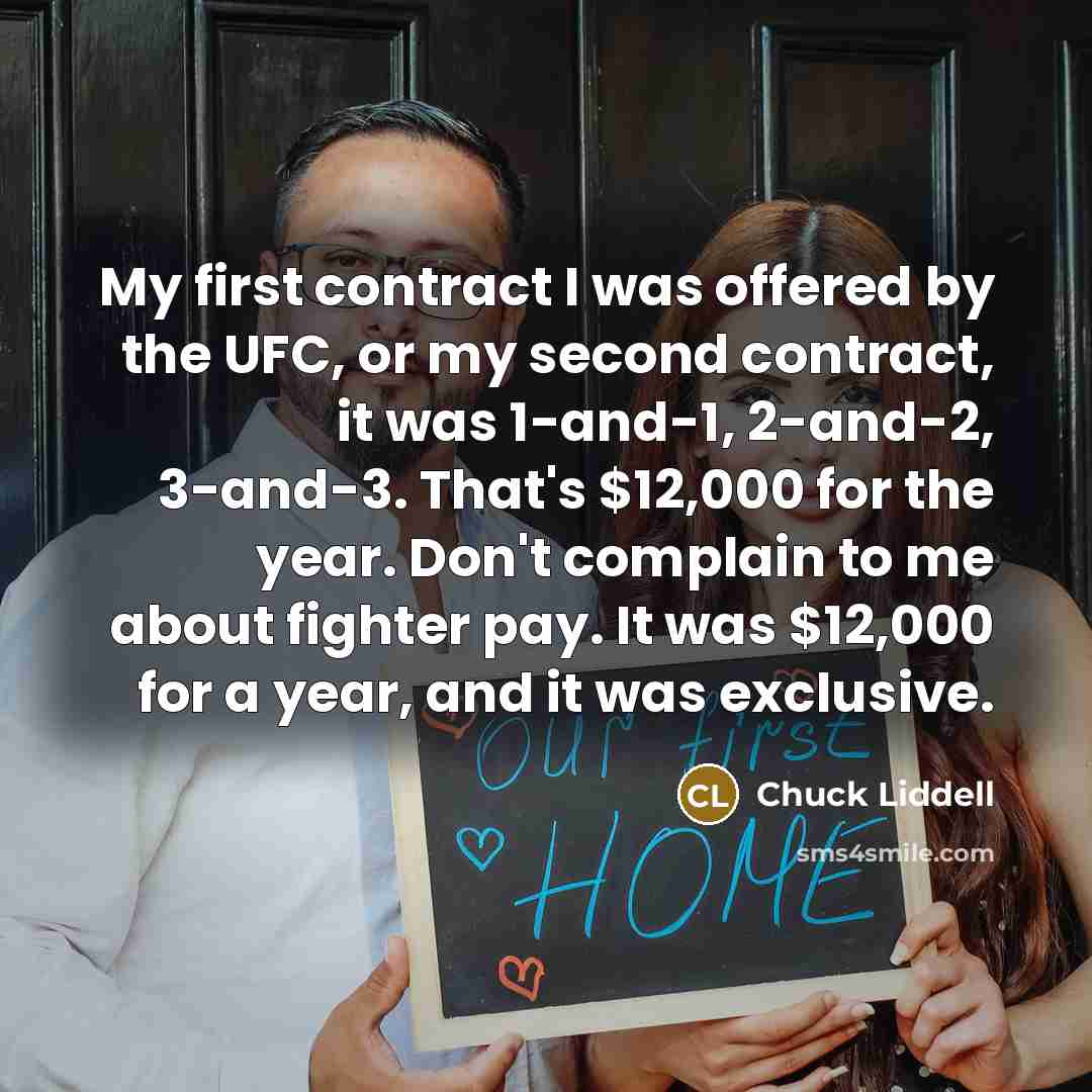 “My first contract I was offered by the UFC, or my second contract, it was 1-and-1, 2-and-2, 3-and-3. That's $12,000 for the year. Don't complain to me about fighter pay. It was $12,000 for a year, and it was exclusive.” quote by Chuck Liddell