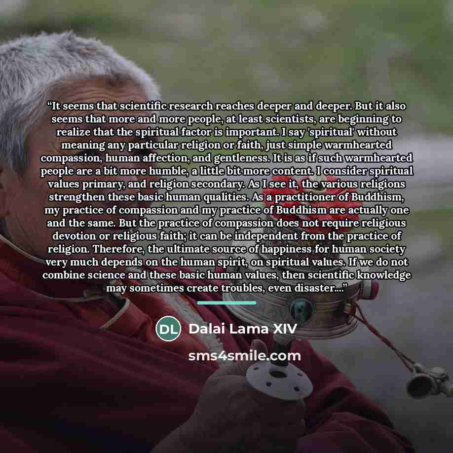“It seems that scientific research reaches deeper and deeper. But it also seems that more and more people, at least scientists, are beginning to realize that the spiritual factor is important. I say 'spiritual' without meaning any particular religion or faith, just simple warmhearted compassion…” quote by Dalai Lama XIV