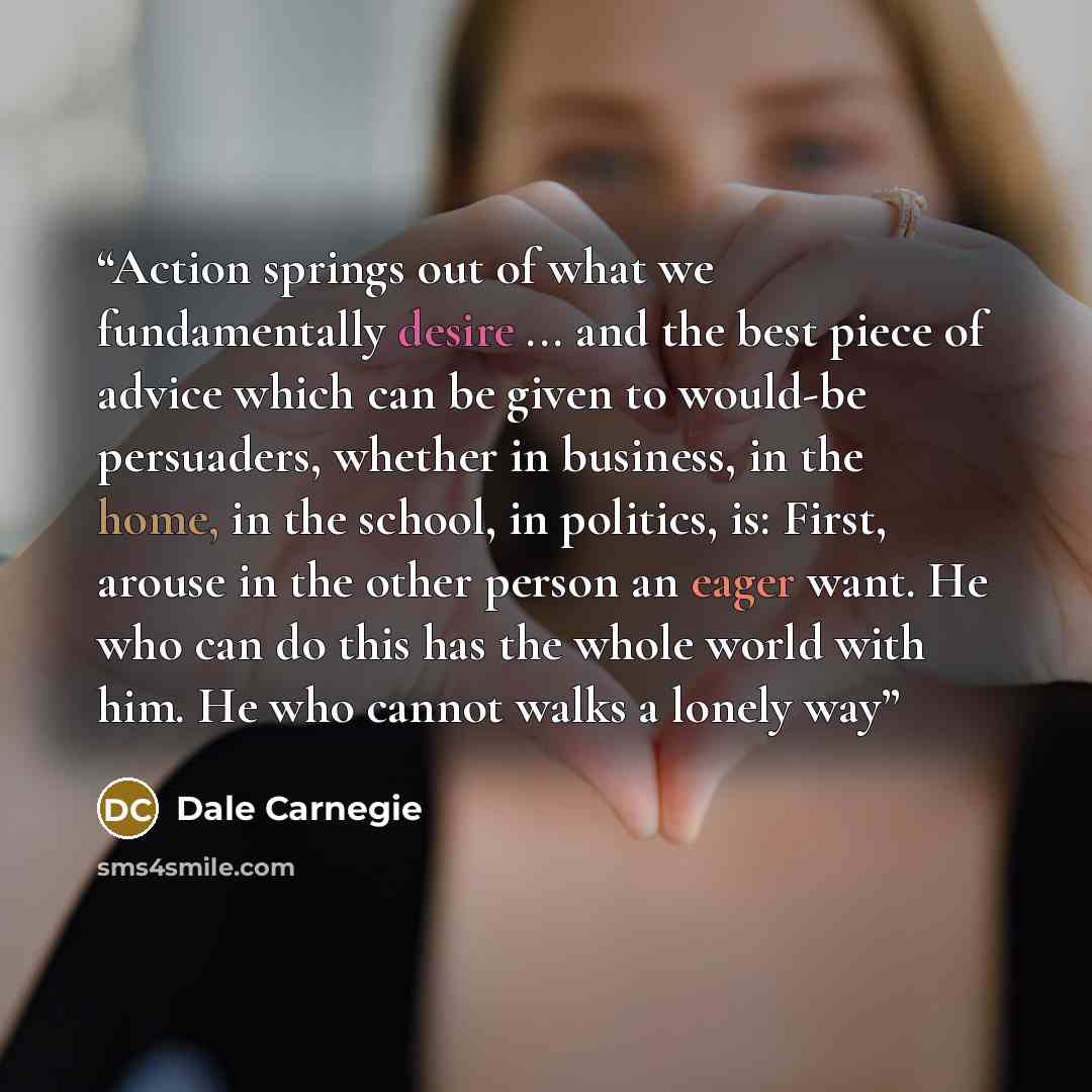 “Action springs out of what we fundamentally desire ... and the best piece of advice which can be given to would-be persuaders, whether in business, in the home, in the school, in politics, is: First, arouse in the other person an eager want. He who can do this has the whole world with him. He who…” quote by Dale Carnegie