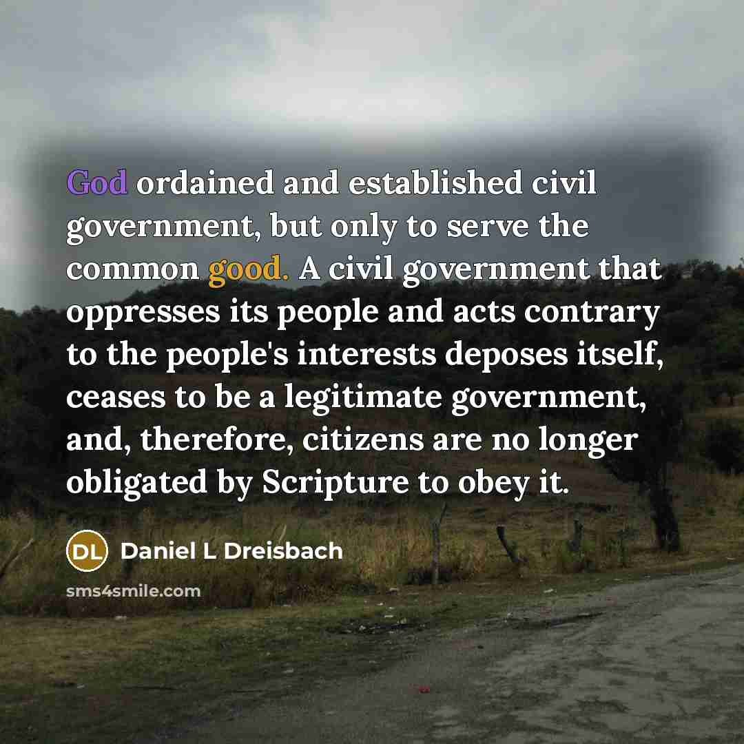 “God ordained and established civil government, but only to serve the common good. A civil government that oppresses its people and acts contrary to the people's interests deposes itself, ceases to be a legitimate government, and, therefore, citizens are no longer obligated by Scripture to obey it.” quote by Daniel L Dreisbach
