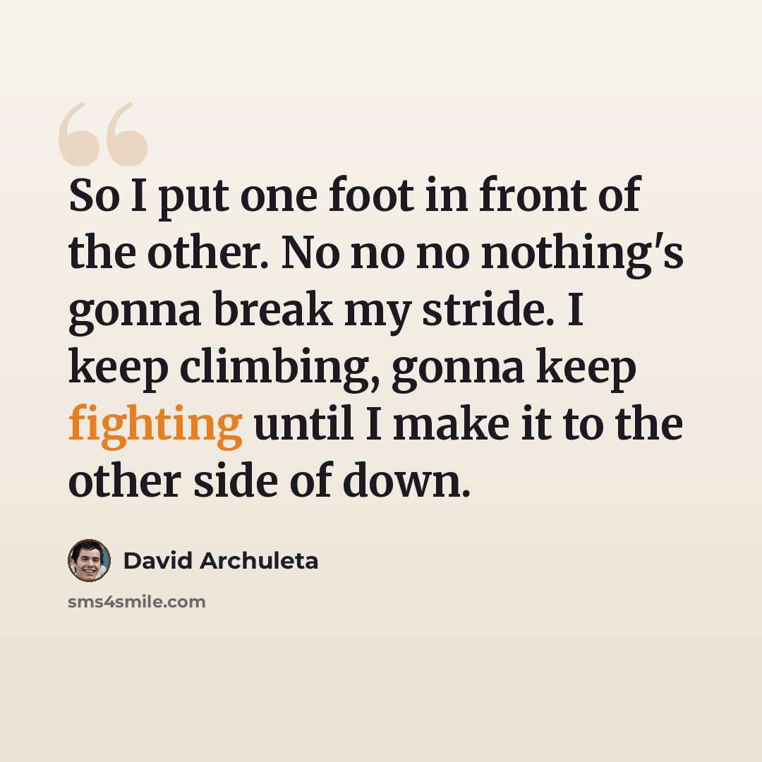 “So I put one foot in front of the other. No no no nothing's gonna break my stride. I keep climbing, gonna keep fighting until I make it to the other side of down.” quote by David Archuleta