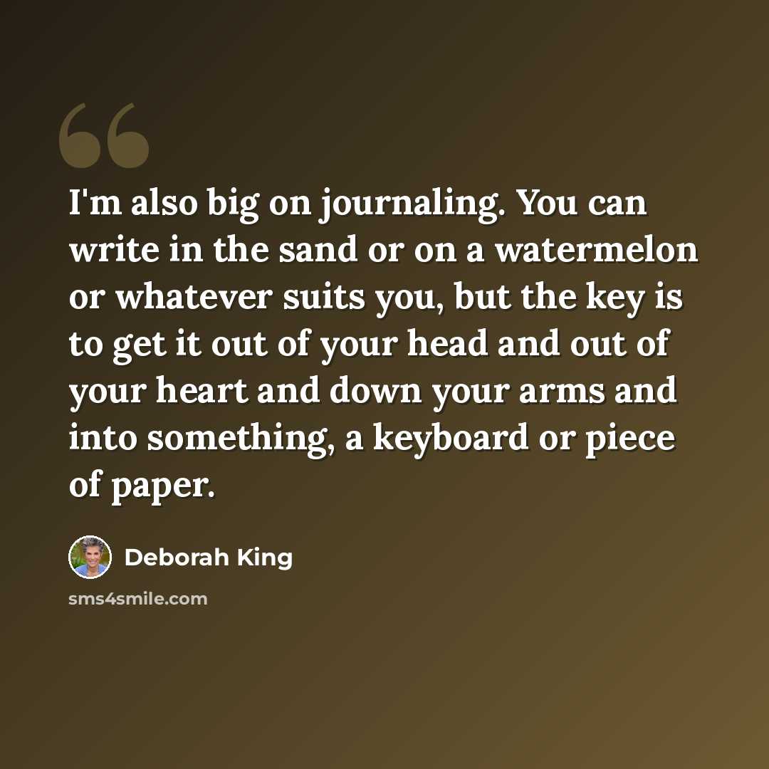 “I'm also big on journaling. You can write in the sand or on a watermelon or whatever suits you, but the key is to get it out of your head and out of your heart and down your arms and into something, a keyboard or piece of paper.” quote by Deborah King