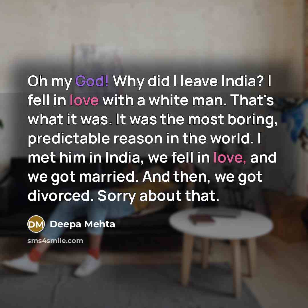 “Oh my God! Why did I leave India? I fell in love with a white man. That's what it was. It was the most boring, predictable reason in the world. I met him in India, we fell in love, and we got married. And then, we got divorced. Sorry about that.” quote by Deepa Mehta