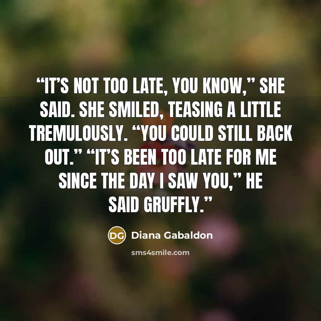 “It’s not too late, you know,” she said. She smiled, teasing a little tremulously. “You could still back out.” “It’s been too late for me since the day I saw you,” he said gruffly.” quote by Diana Gabaldon