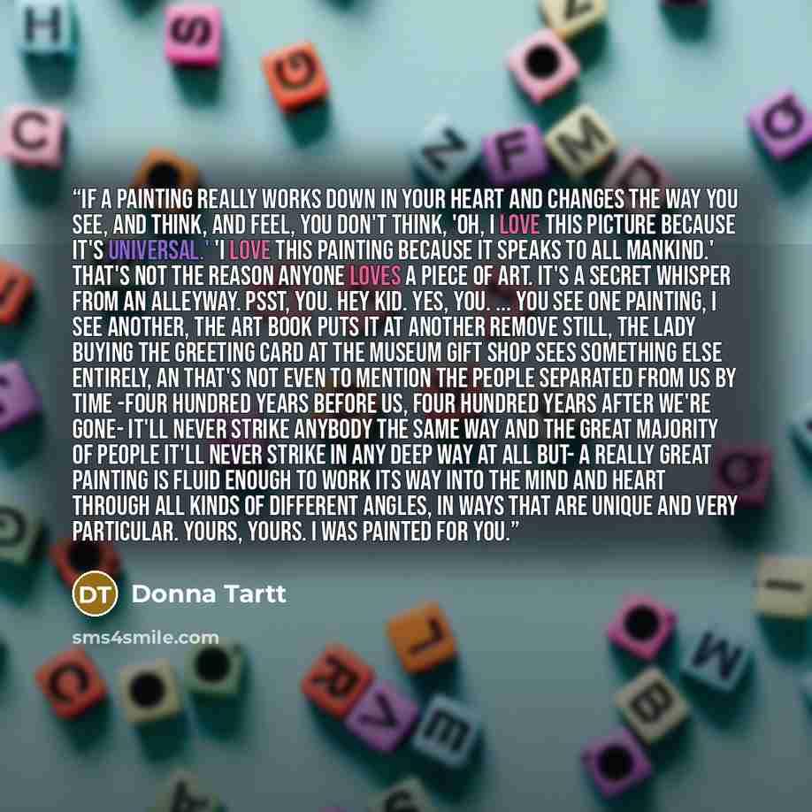 “If a painting really works down in your heart and changes the way you see, and think, and feel, you don't think, 'oh, I love this picture because it's universal.' 'I love this painting because it speaks to all mankind.' That's not the reason anyone loves a piece of art. It's a secret whisper from…” quote by Donna Tartt