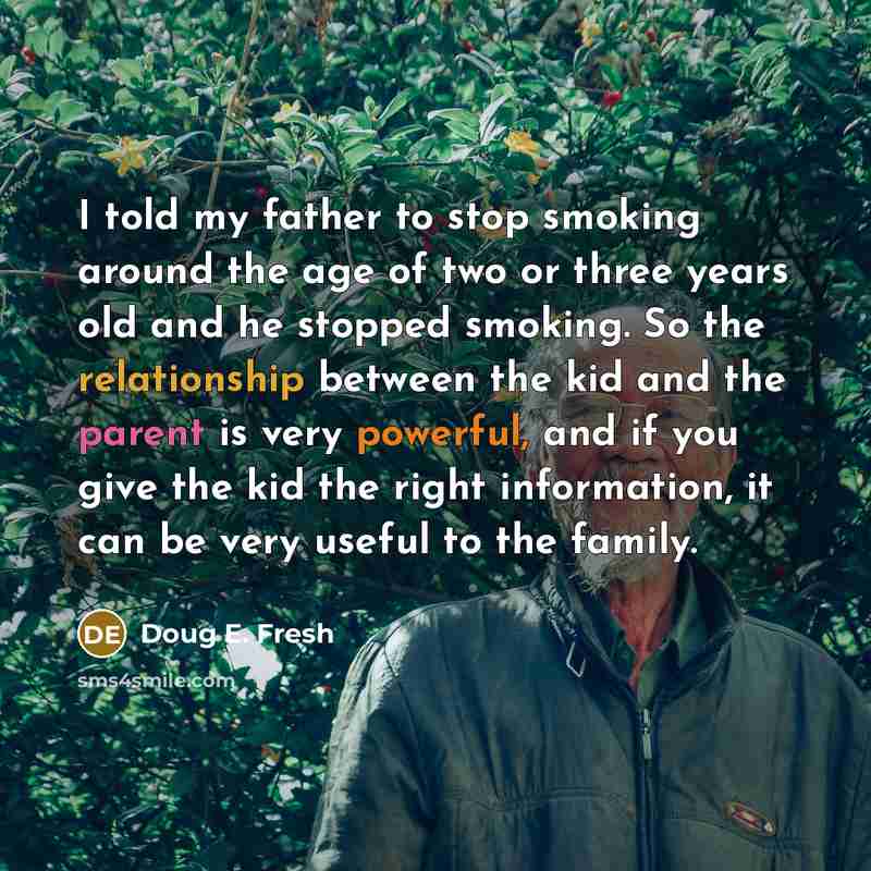 “I told my father to stop smoking around the age of two or three years old and he stopped smoking. So the relationship between the kid and the parent is very powerful, and if you give the kid the right information, it can be very useful to the family.” quote by Doug E. Fresh