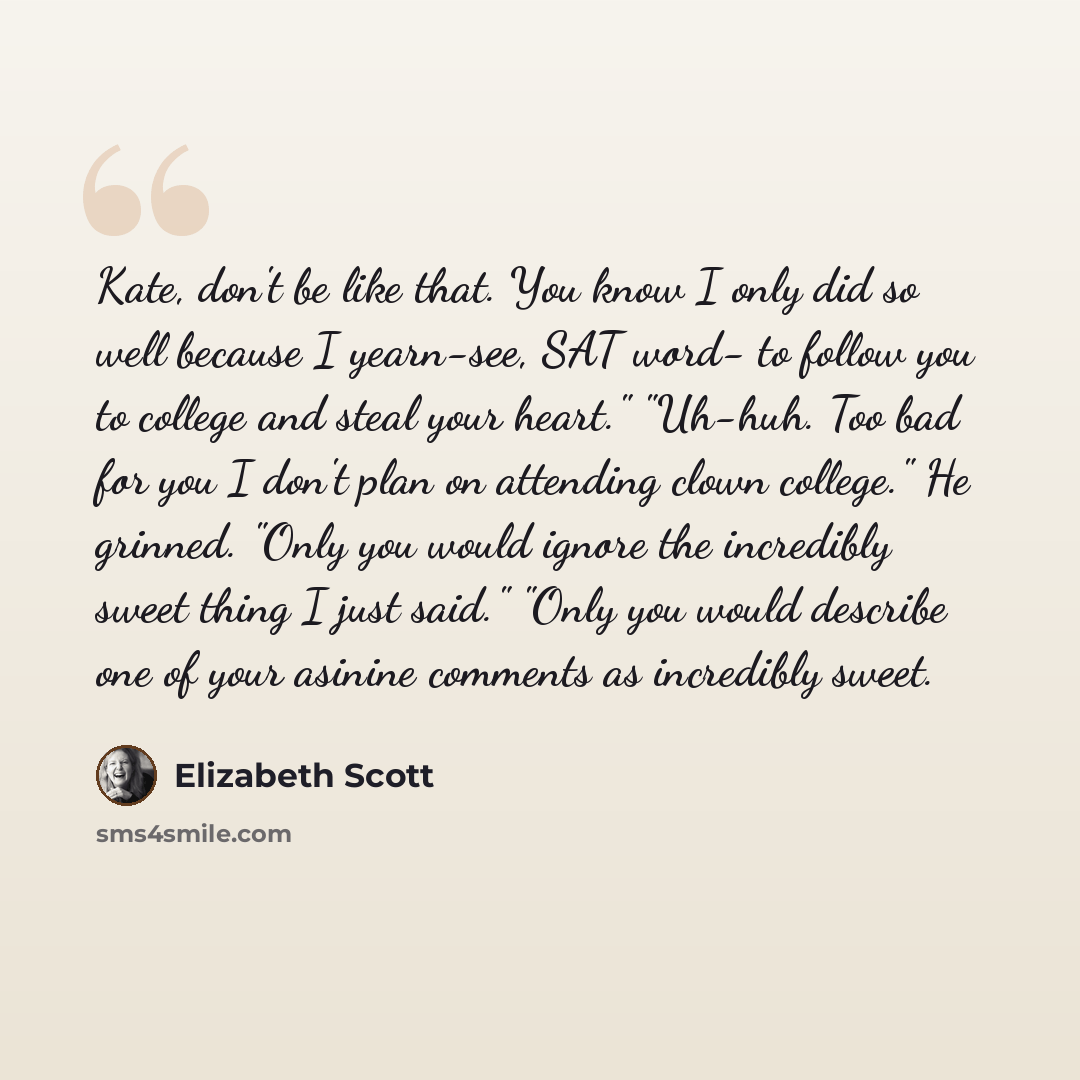 “Kate, don't be like that. You know I only did so well because I yearn-see, SAT word- to follow you to college and steal your heart." "Uh-huh. Too bad for you I don't plan on attending clown college." He grinned. "Only you would ignore the incredibly sweet thing I just said." "Only you would…” quote by Elizabeth Scott