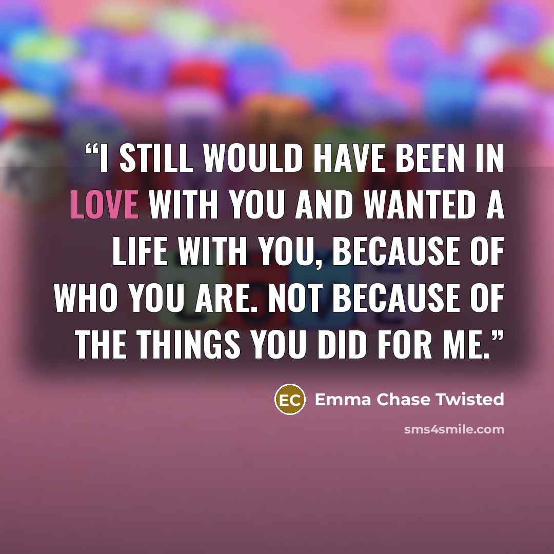 “I still would have been in love with you and wanted a life with you, because of who you are. Not because of the things you did for me.” quote by Emma Chase Twisted