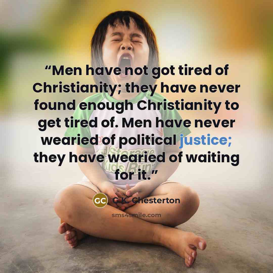 “Men have not got tired of Christianity; they have never found enough Christianity to get tired of. Men have never wearied of political justice; they have wearied of waiting for it.” quote by G.K. Chesterton