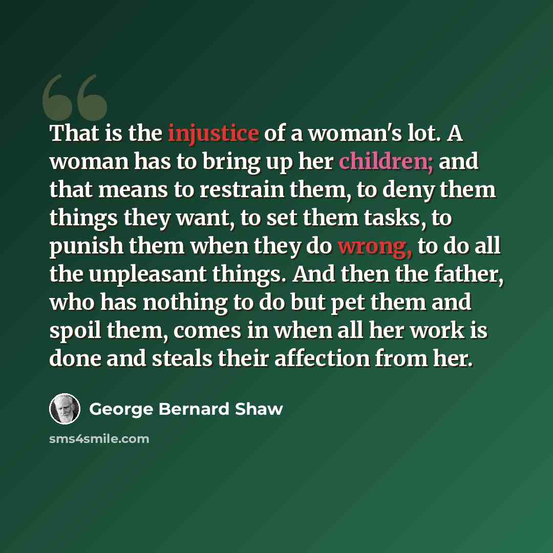 “That is the injustice of a woman's lot. A woman has to bring up her children; and that means to restrain them, to deny them things they want, to set them tasks, to punish them when they do wrong, to do all the unpleasant things. And then the father, who has nothing to do but pet them and spoil…” quote by George Bernard Shaw