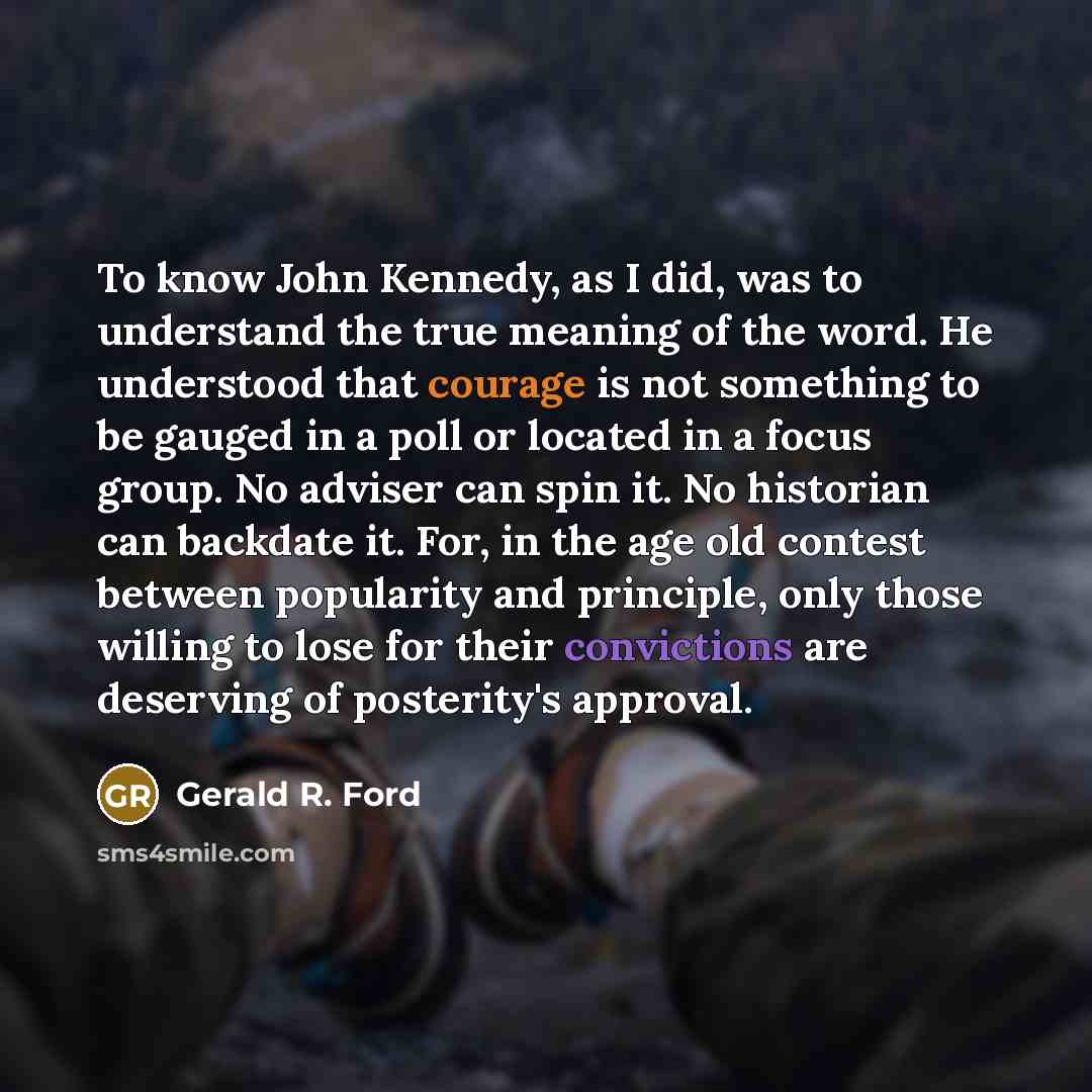 “To know John Kennedy, as I did, was to understand the true meaning of the word. He understood that courage is not something to be gauged in a poll or located in a focus group. No adviser can spin it. No historian can backdate it. For, in the age old contest between popularity and principle, only…” quote by Gerald R. Ford