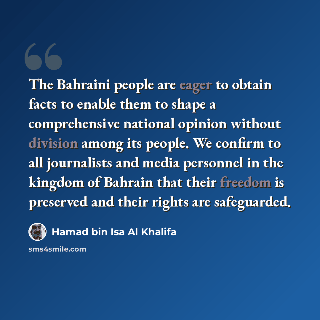 “The Bahraini people are eager to obtain facts to enable them to shape a comprehensive national opinion without division among its people. We confirm to all journalists and media personnel in the kingdom of Bahrain that their freedom is preserved and their rights are safeguarded.” quote by Hamad bin Isa Al Khalifa
