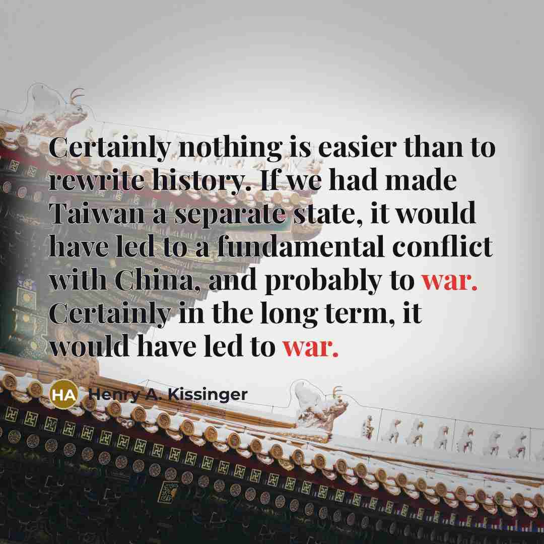 “Certainly nothing is easier than to rewrite history. If we had made Taiwan a separate state, it would have led to a fundamental conflict with China, and probably to war. Certainly in the long term, it would have led to war.” quote by Henry A. Kissinger