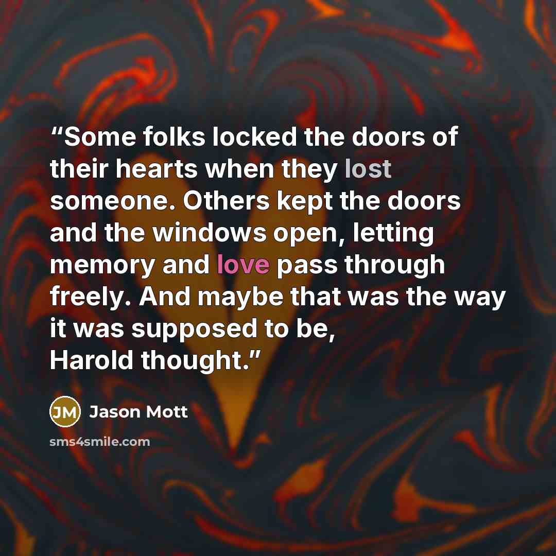 “Some folks locked the doors of their hearts when they lost someone. Others kept the doors and the windows open, letting memory and love pass through freely. And maybe that was the way it was supposed to be, Harold thought.” quote by Jason Mott