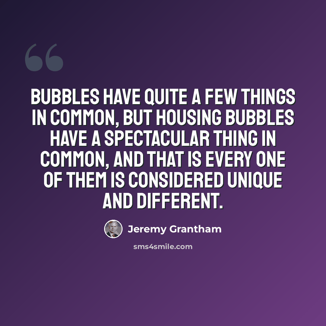 “Bubbles have quite a few things in common, but housing bubbles have a spectacular thing in common, and that is every one of them is considered unique and different.” quote by Jeremy Grantham