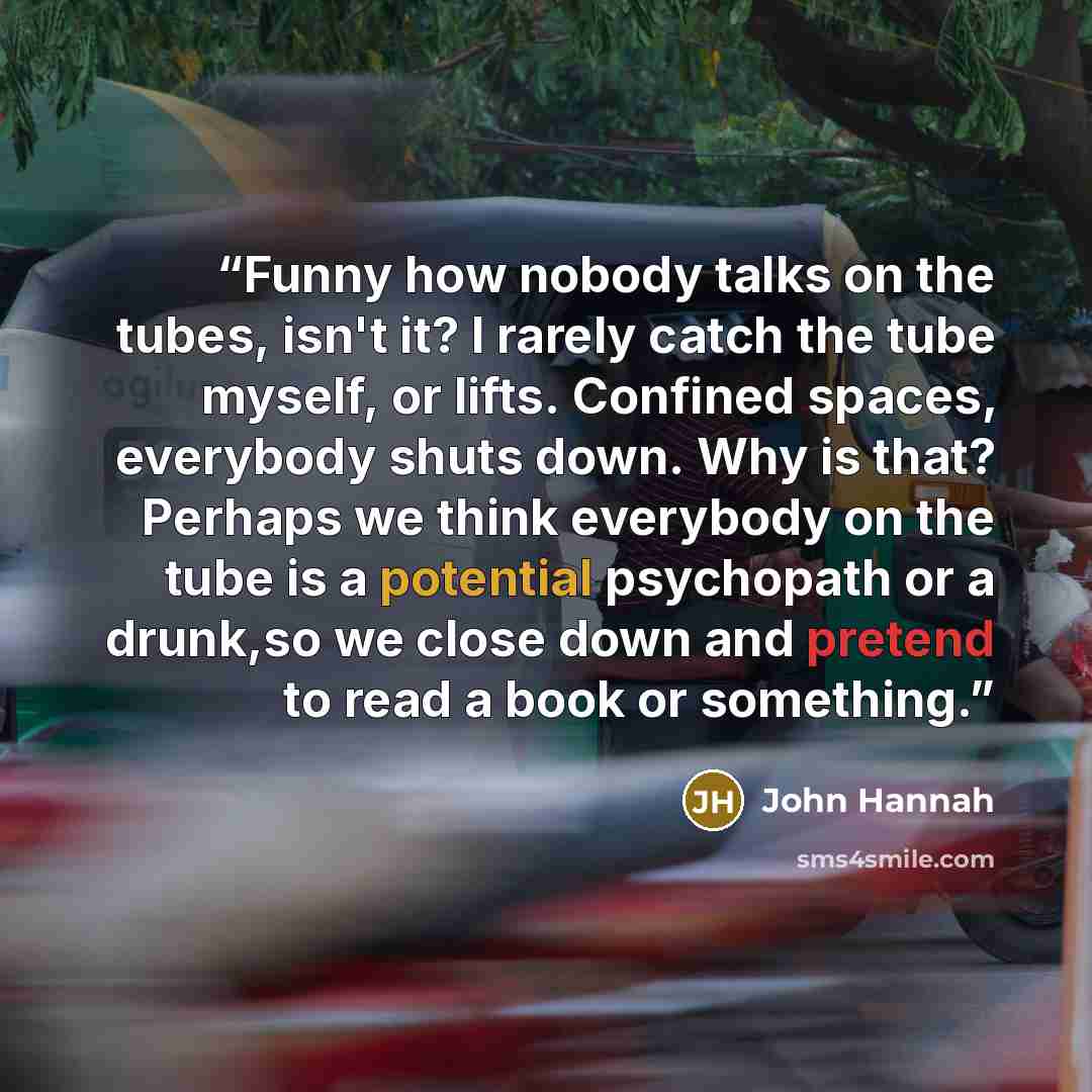 “Funny how nobody talks on the tubes, isn't it? I rarely catch the tube myself, or lifts. Confined spaces, everybody shuts down. Why is that? Perhaps we think everybody on the tube is a potential psychopath or a drunk,so we close down and pretend to read a book or something.” quote by John Hannah