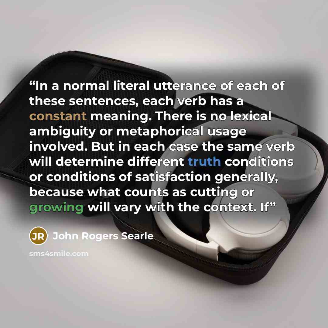 “In a normal literal utterance of each of these sentences, each verb has a constant meaning. There is no lexical ambiguity or metaphorical usage involved. But in each case the same verb will determine different truth conditions or conditions of satisfaction generally, because what counts as cutting…” quote by John Rogers Searle