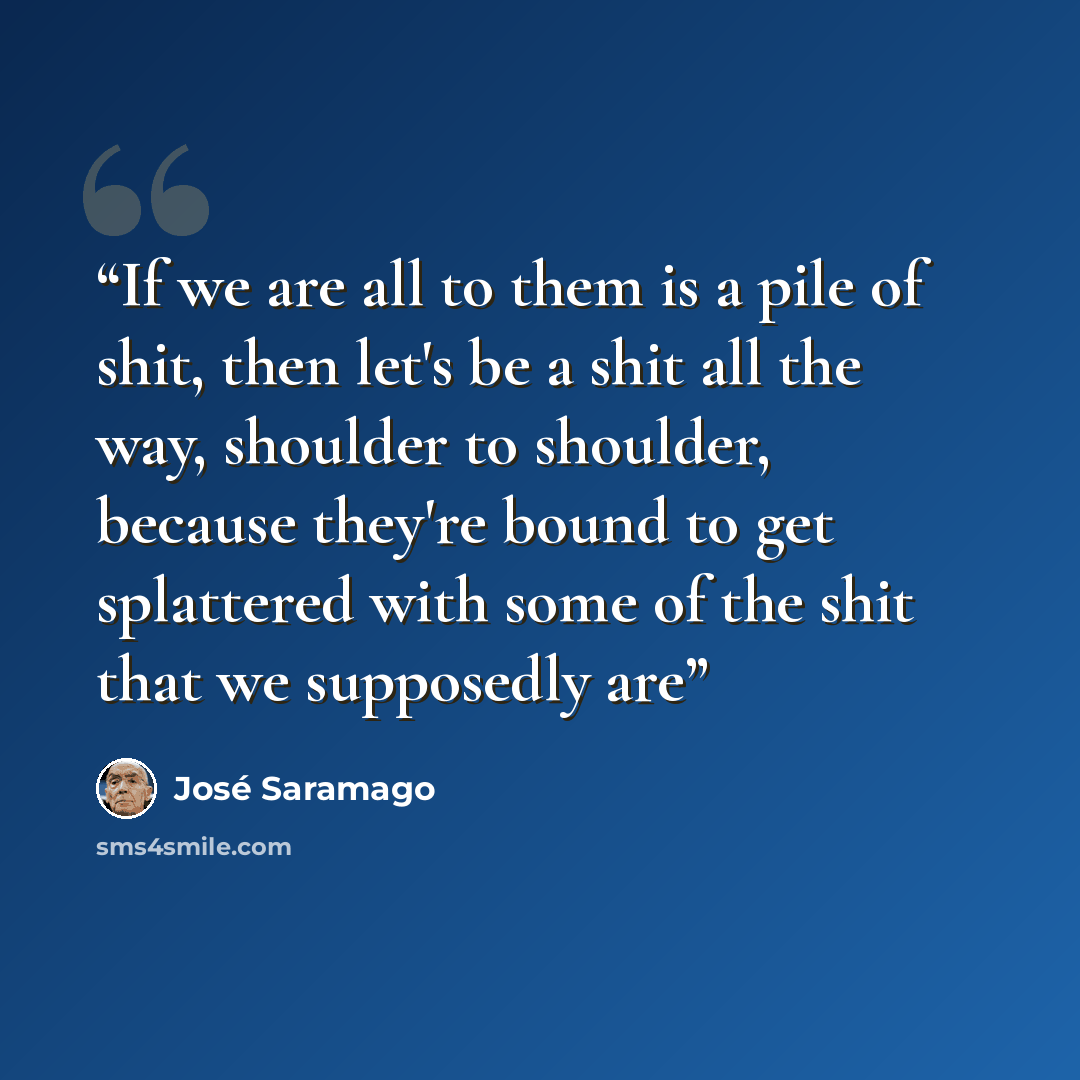 “If we are all to them is a pile of shit, then let's be a shit all the way, shoulder to shoulder, because they're bound to get splattered with some of the shit that we supposedly are” quote by José Saramago