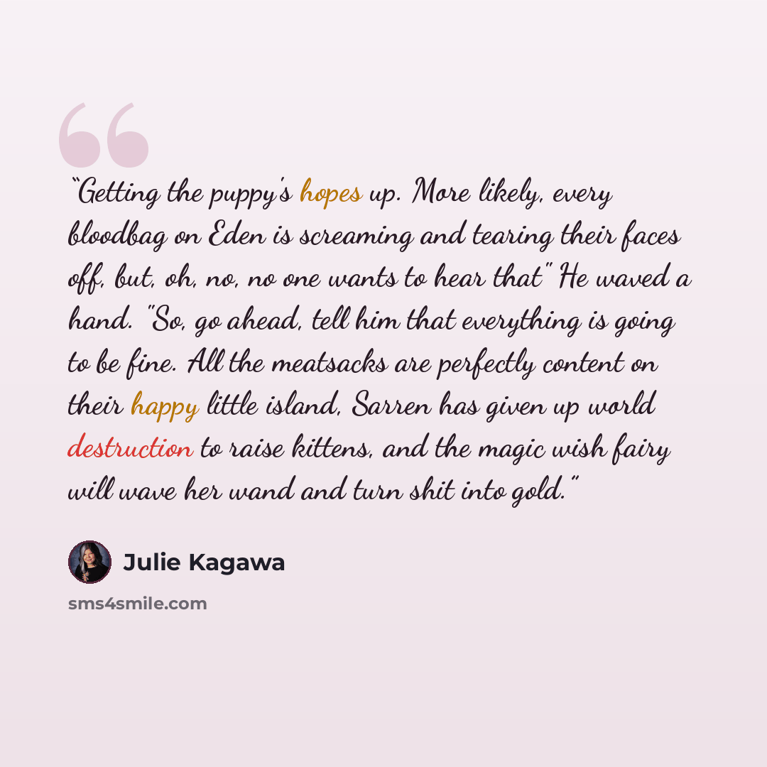 “Getting the puppy's hopes up. More likely, every bloodbag on Eden is screaming and tearing their faces off, but, oh, no, no one wants to hear that" He waved a hand. "So, go ahead, tell him that everything is going to be fine. All the meatsacks are perfectly content on their happy little island…” quote by Julie Kagawa