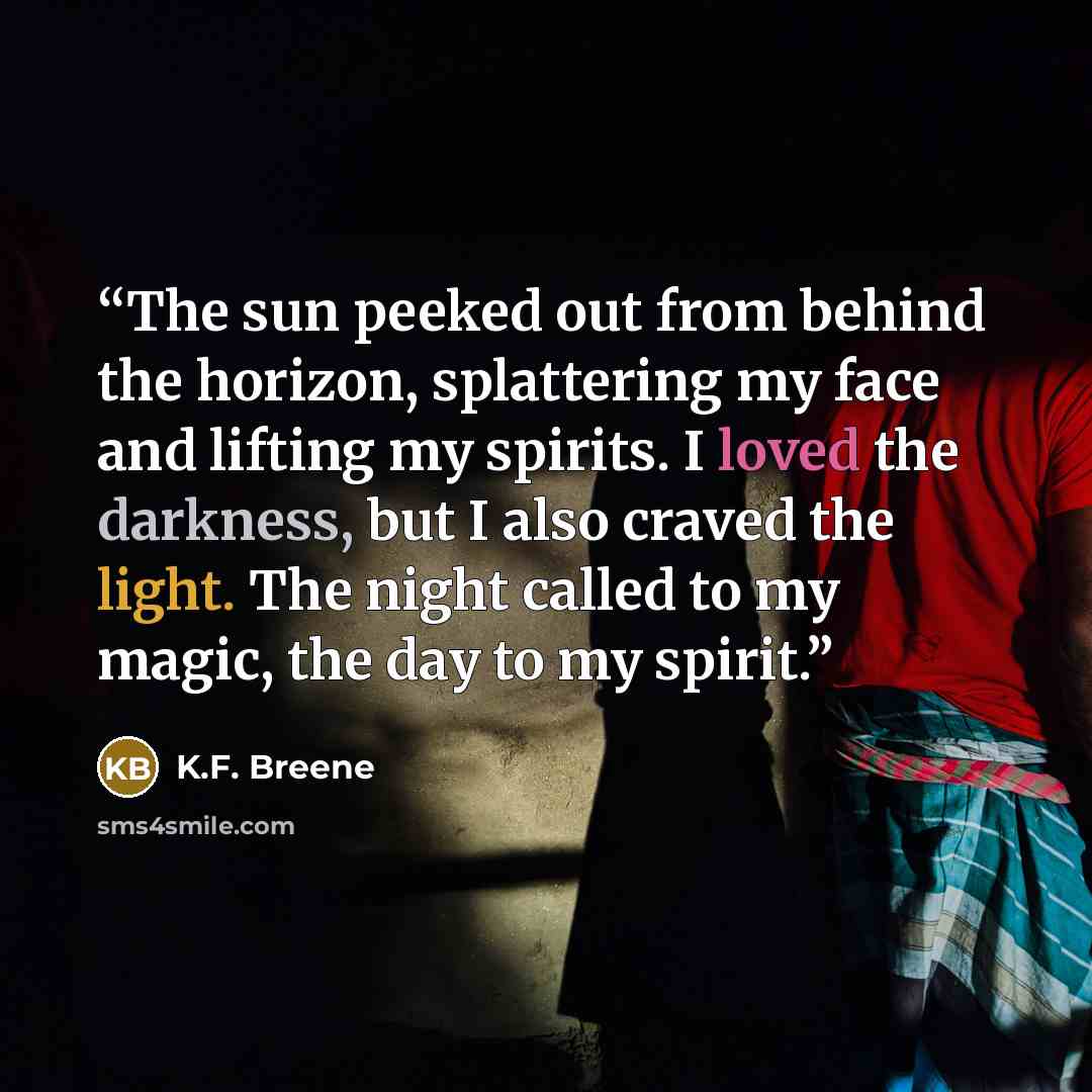 “The sun peeked out from behind the horizon, splattering my face and lifting my spirits. I loved the darkness, but I also craved the light. The night called to my magic, the day to my spirit.” quote by K.F. Breene