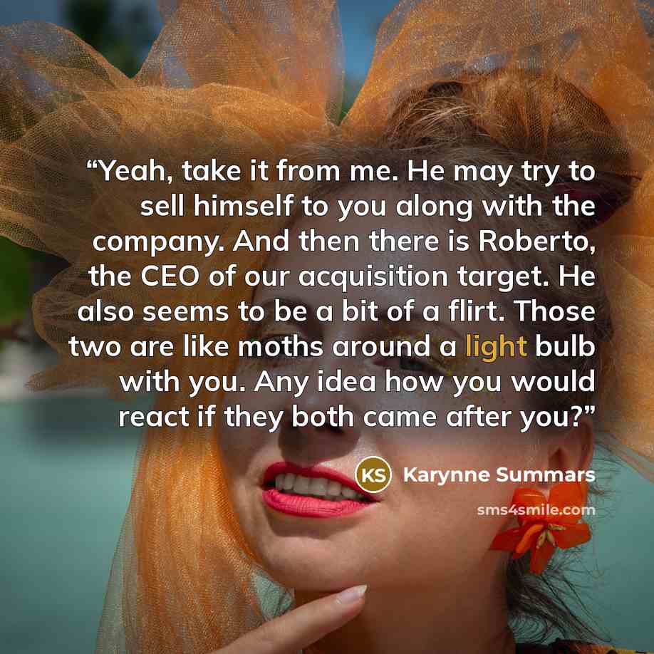 “Yeah, take it from me. He may try to sell himself to you along with the company. And then there is Roberto, the CEO of our acquisition target. He also seems to be a bit of a flirt. Those two are like moths around a light bulb with you. Any idea how you would react if they both came after you?” quote by Karynne Summars