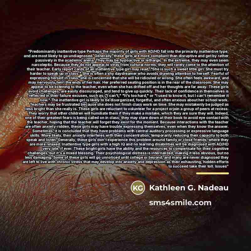 “Predominantly inattentive type Perhaps the majority of girls with AD/HD fall into the primarily inattentive type, and are most likely to go undiagnosed. Generally, these girls are more compliant than disruptive and get by rather passively in the academic arena. They may be hypoactive or lethargic…” quote by Kathleen G. Nadeau
