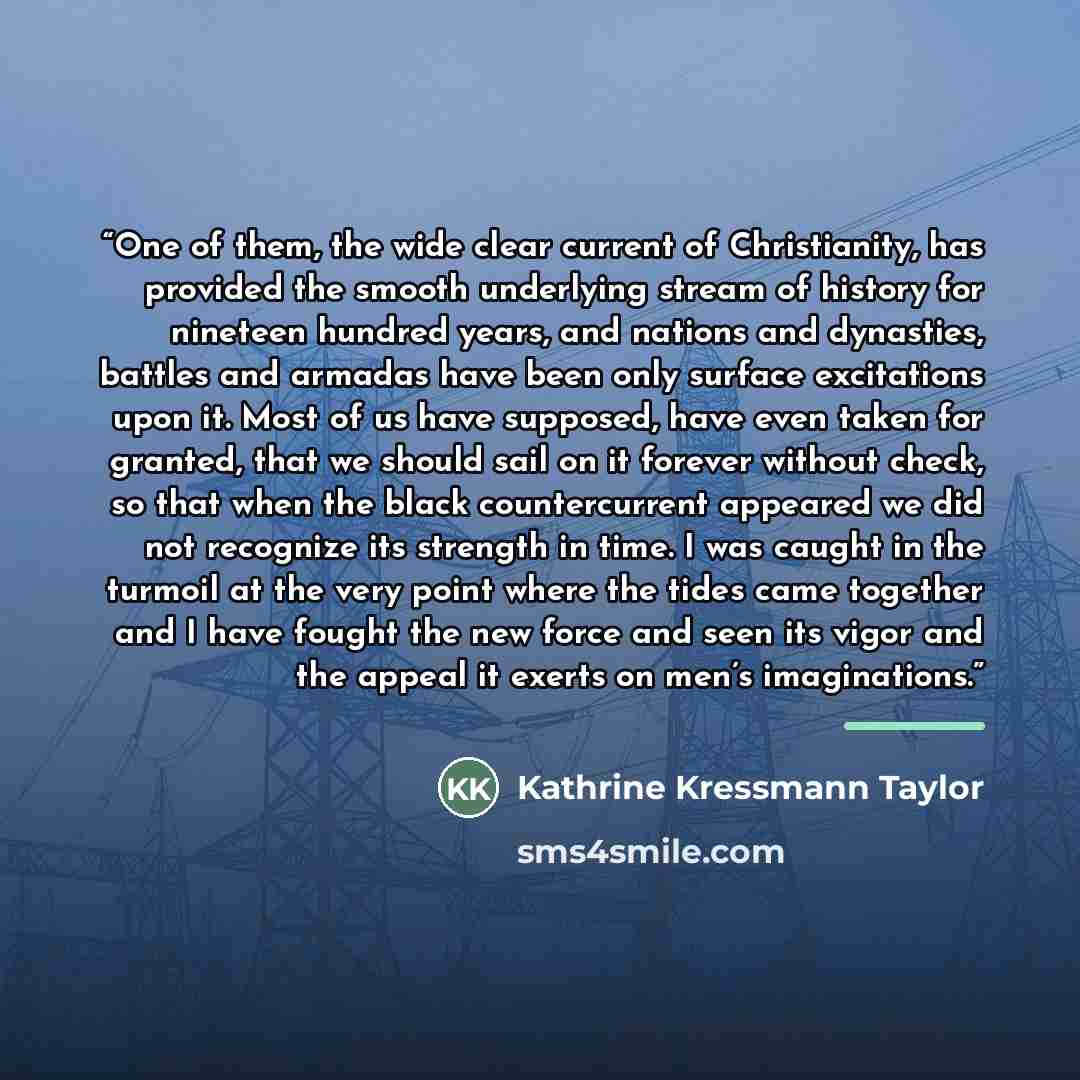 “One of them, the wide clear current of Christianity, has provided the smooth underlying stream of history for nineteen hundred years, and nations and dynasties, battles and armadas have been only surface excitations upon it. Most of us have supposed, have even taken for granted, that we should…” quote by Kathrine Kressmann Taylor