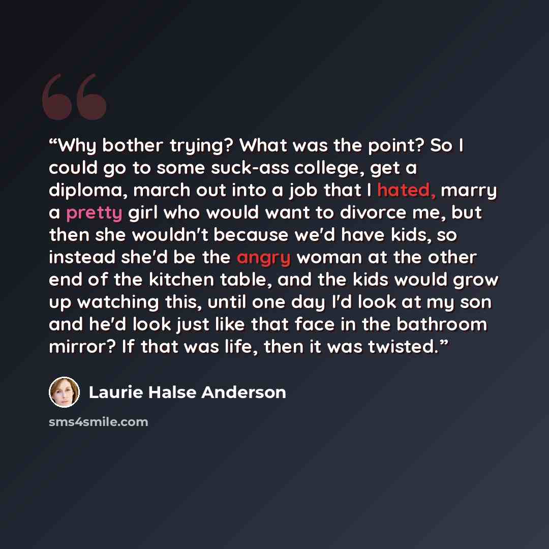 “Why bother trying? What was the point? So I could go to some suck-ass college, get a diploma, march out into a job that I hated, marry a pretty girl who would want to divorce me, but then she wouldn't because we'd have kids, so instead she'd be the angry woman at the other end of the kitchen…” quote by Laurie Halse Anderson