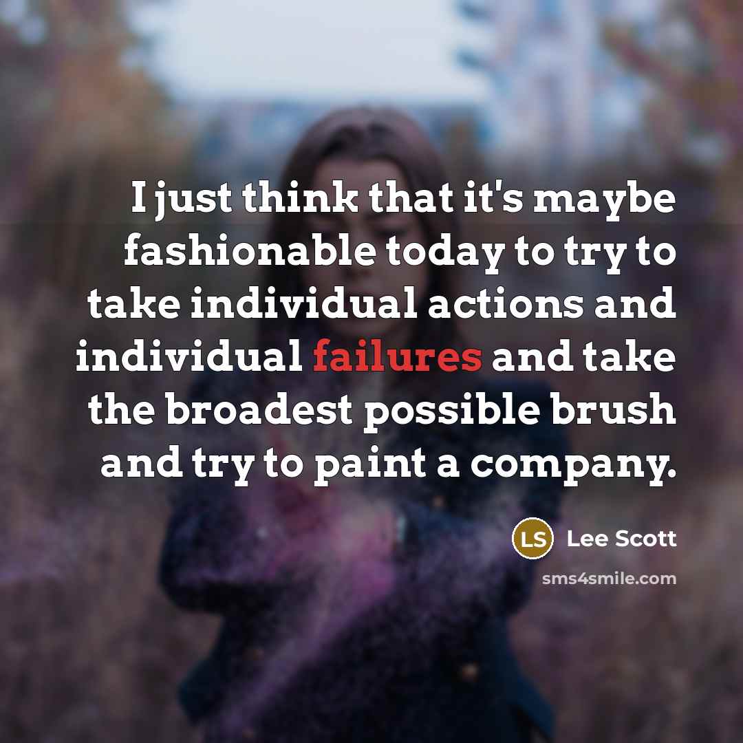 “I just think that it's maybe fashionable today to try to take individual actions and individual failures and take the broadest possible brush and try to paint a company.” quote by Lee Scott