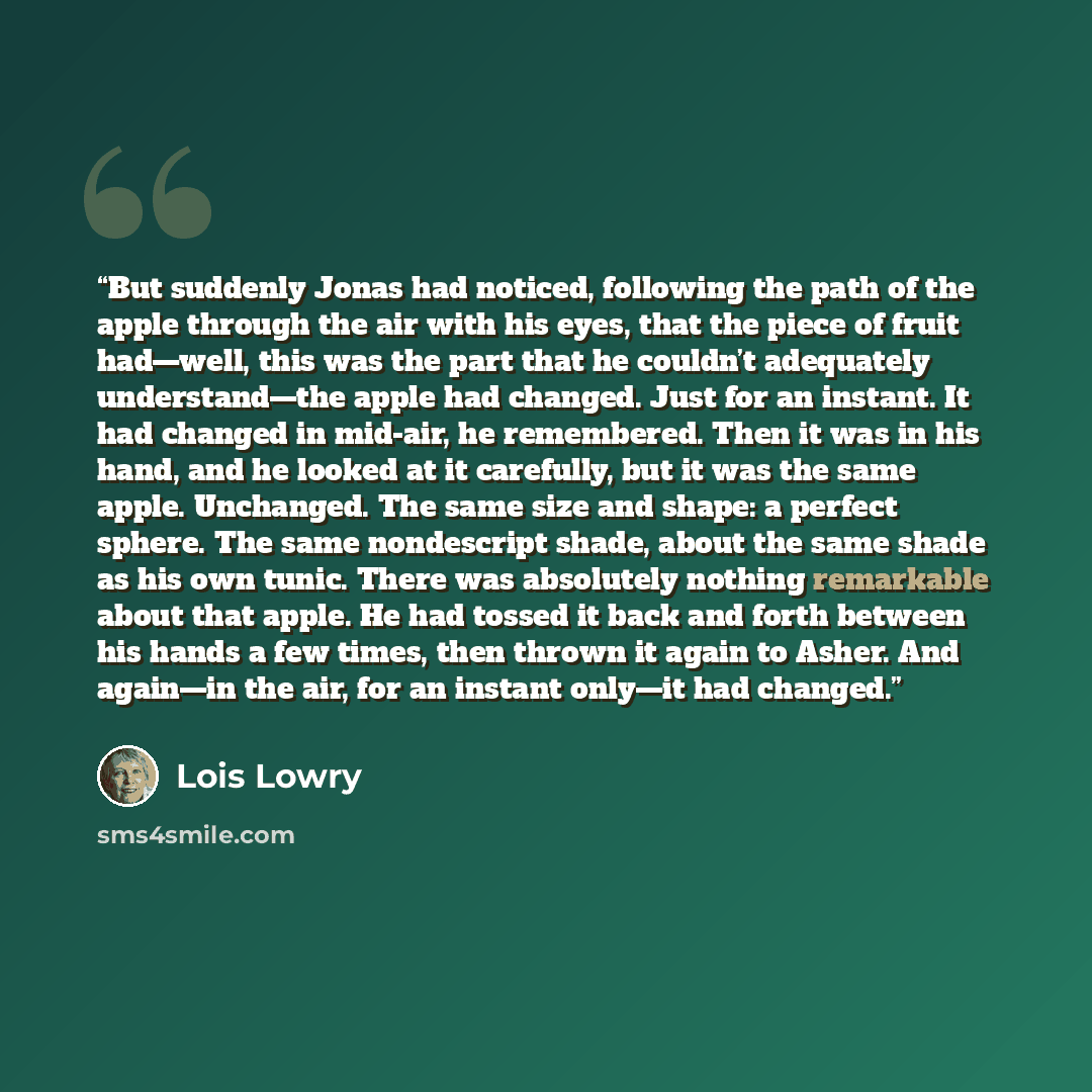 “But suddenly Jonas had noticed, following the path of the apple through the air with his eyes, that the piece of fruit had—well, this was the part that he couldn’t adequately understand—the apple had changed. Just for an instant. It had changed in mid-air, he remembered. Then it was in his hand…” quote by Lois Lowry