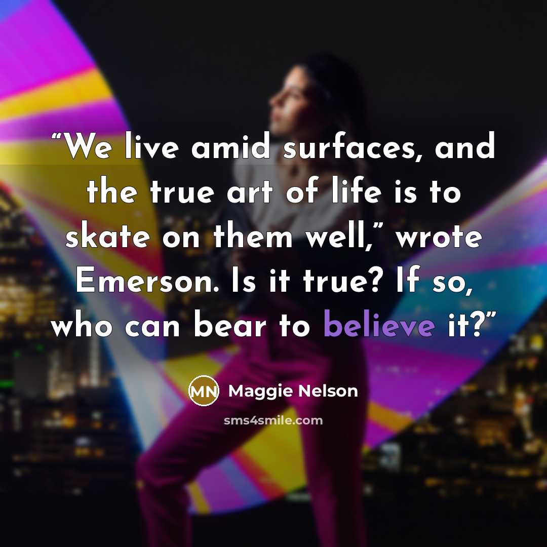 “We live amid surfaces, and the true art of life is to skate on them well,” wrote Emerson. Is it true? If so, who can bear to believe it?” quote by Maggie Nelson