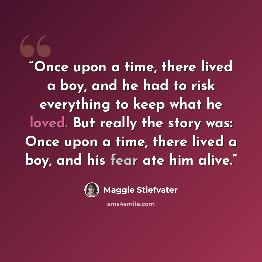 “Once upon a time, there lived a boy, and he had to risk everything to keep what he loved. But really the story was: Once upon a time, there lived a boy, and his fear ate him alive.” quote by Maggie Stiefvater
