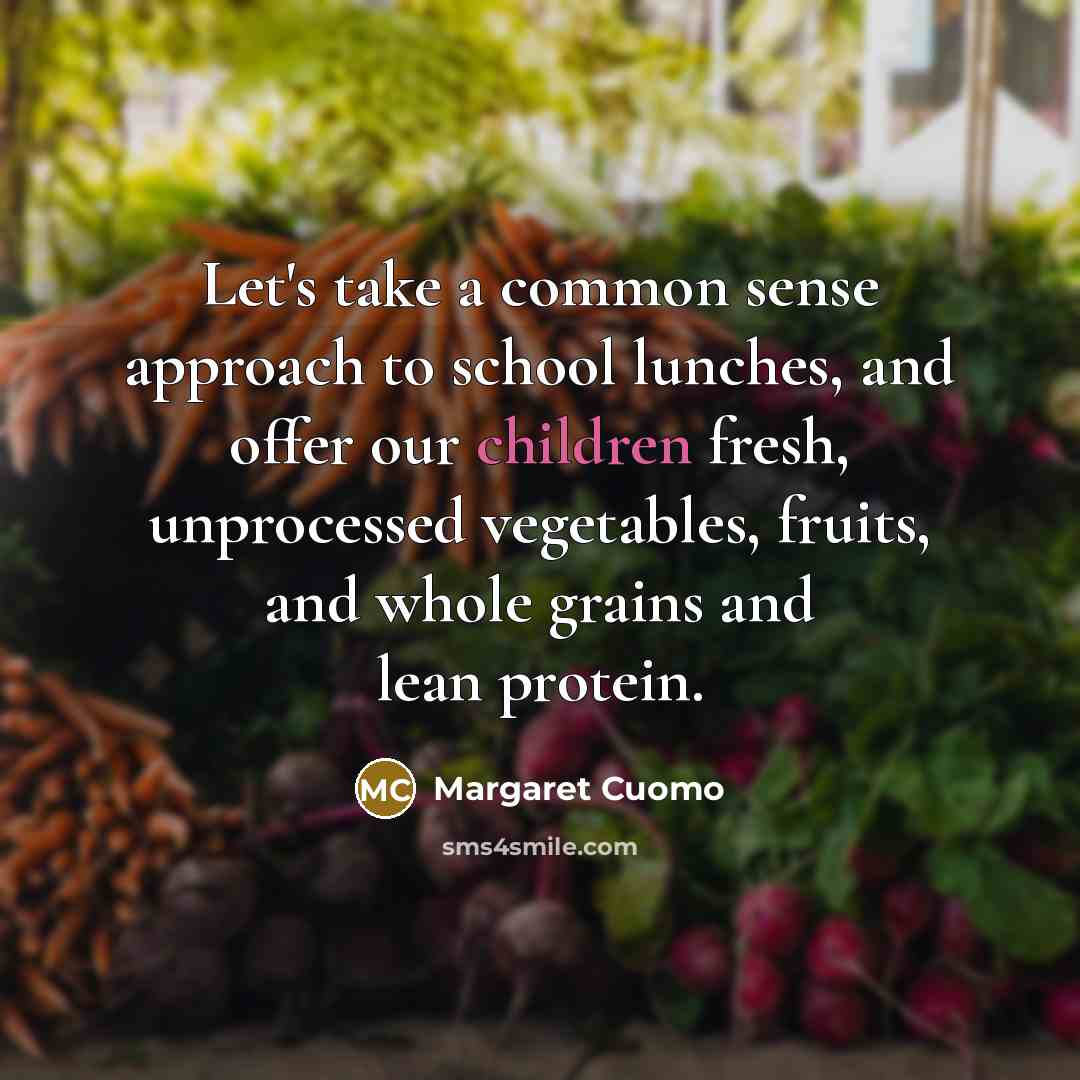 “Let's take a common sense approach to school lunches, and offer our children fresh, unprocessed vegetables, fruits, and whole grains and lean protein.” quote by Margaret Cuomo