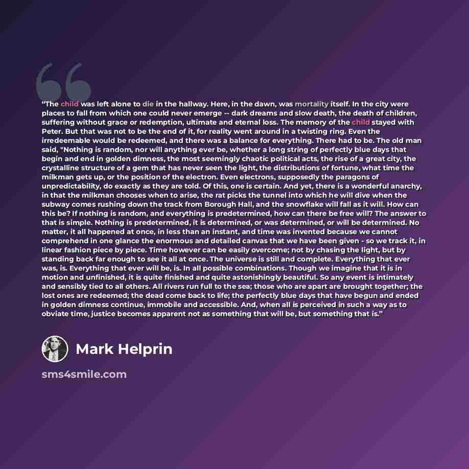 “The child was left alone to die in the hallway. Here, in the dawn, was mortality itself. In the city were places to fall from which one could never emerge -- dark dreams and slow death, the death of children, suffering without grace or redemption, ultimate and eternal loss. The memory of the child…” quote by Mark Helprin