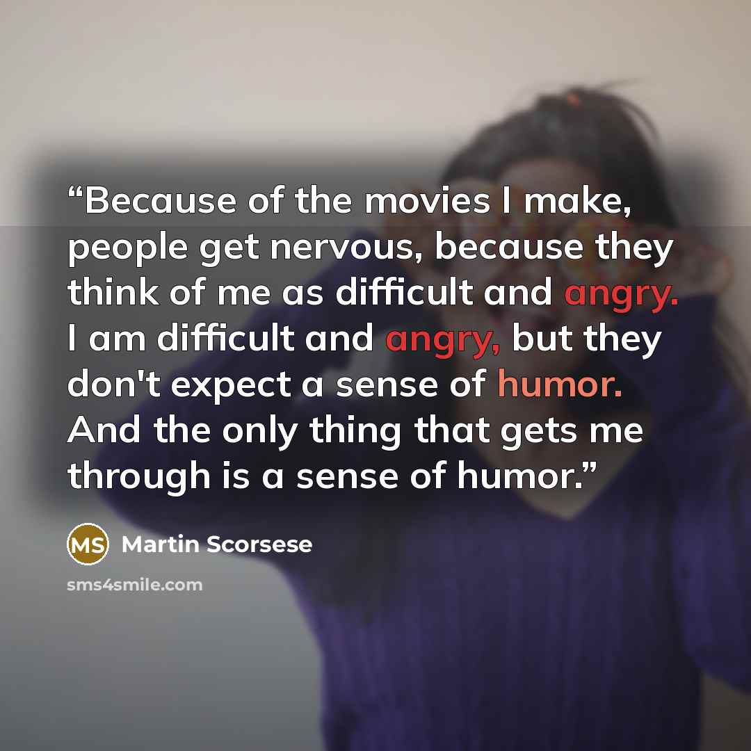 “Because of the movies I make, people get nervous, because they think of me as difficult and angry. I am difficult and angry, but they don't expect a sense of humor. And the only thing that gets me through is a sense of humor.” quote by Martin Scorsese